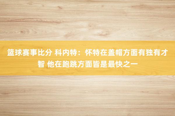 篮球赛事比分 科内特：怀特在盖帽方面有独有才智 他在跑跳方面皆是最快之一