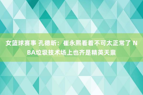 女篮球赛事 孔德昕：崔永熙看着不可太正常了 NBA垃圾技术场上也齐是精英天禀