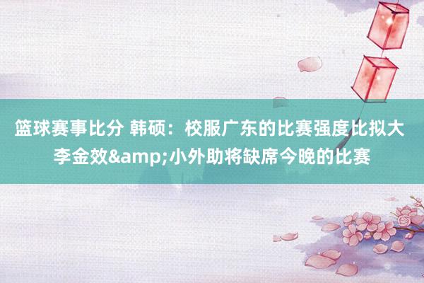 篮球赛事比分 韩硕：校服广东的比赛强度比拟大 李金效&小外助将缺席今晚的比赛