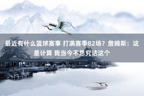 最近有什么篮球赛事 打满赛季82场？詹姆斯：这是计算 我当今不思究诘这个