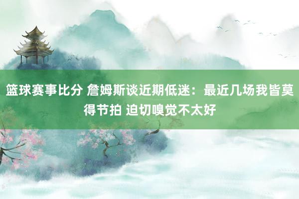 篮球赛事比分 詹姆斯谈近期低迷：最近几场我皆莫得节拍 迫切嗅觉不太好