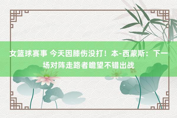 女篮球赛事 今天因膝伤没打！本-西蒙斯：下一场对阵走路者瞻望不错出战