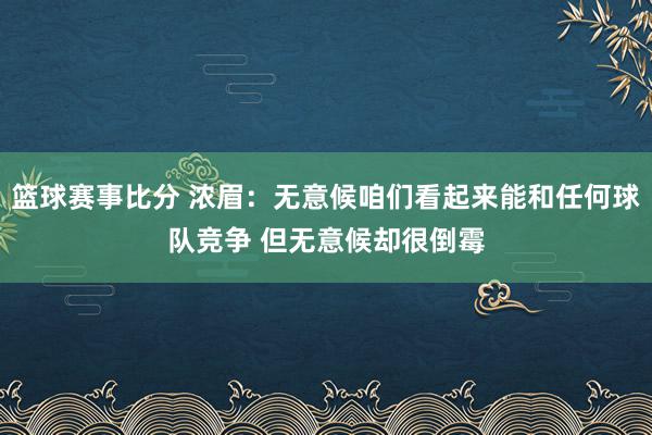 篮球赛事比分 浓眉：无意候咱们看起来能和任何球队竞争 但无意候却很倒霉