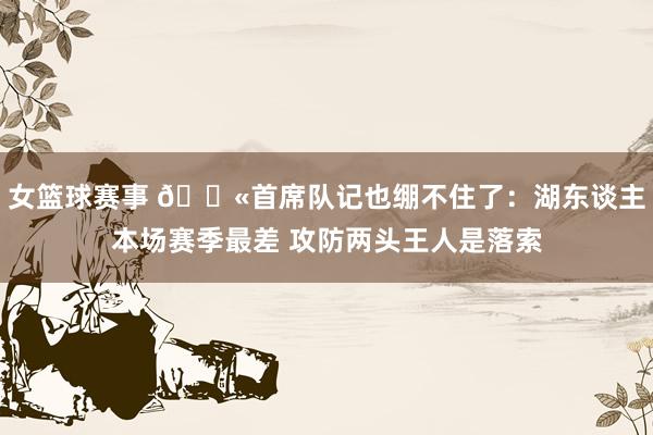 女篮球赛事 😫首席队记也绷不住了：湖东谈主本场赛季最差 攻防两头王人是落索