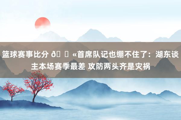 篮球赛事比分 😫首席队记也绷不住了：湖东谈主本场赛季最差 攻防两头齐是灾祸