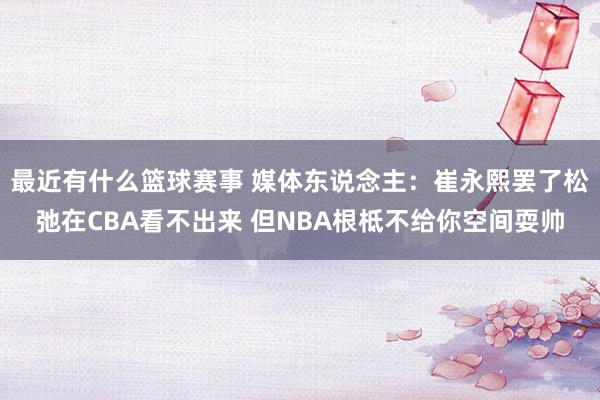 最近有什么篮球赛事 媒体东说念主：崔永熙罢了松弛在CBA看不出来 但NBA根柢不给你空间耍帅