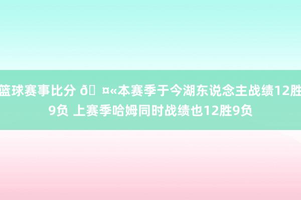 篮球赛事比分 🤫本赛季于今湖东说念主战绩12胜9负 上赛季哈姆同时战绩也12胜9负