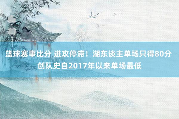 篮球赛事比分 进攻停滞！湖东谈主单场只得80分 创队史自2017年以来单场最低