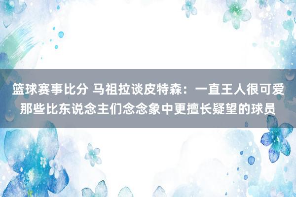 篮球赛事比分 马祖拉谈皮特森：一直王人很可爱那些比东说念主们念念象中更擅长疑望的球员