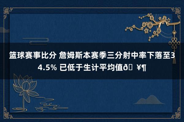 篮球赛事比分 詹姆斯本赛季三分射中率下落至34.5% 已低于生计平均值🥶