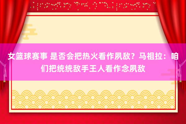 女篮球赛事 是否会把热火看作夙敌？马祖拉：咱们把统统敌手王人看作念夙敌