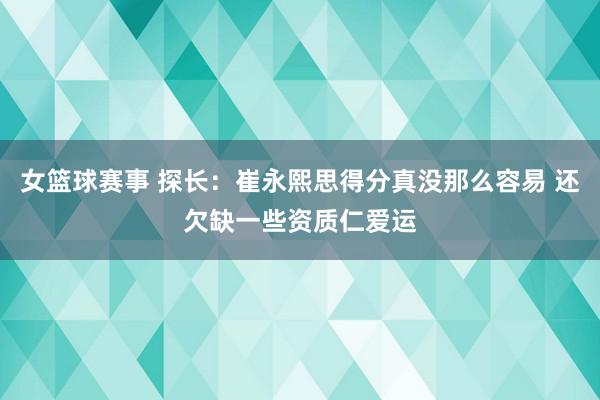 女篮球赛事 探长：崔永熙思得分真没那么容易 还欠缺一些资质仁爱运