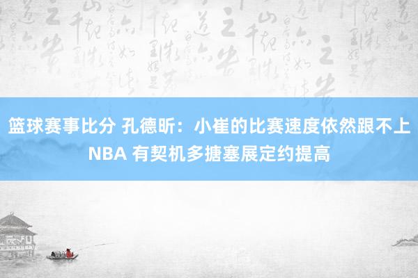 篮球赛事比分 孔德昕：小崔的比赛速度依然跟不上NBA 有契机多搪塞展定约提高