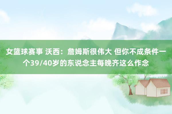 女篮球赛事 沃西：詹姆斯很伟大 但你不成条件一个39/40岁的东说念主每晚齐这么作念