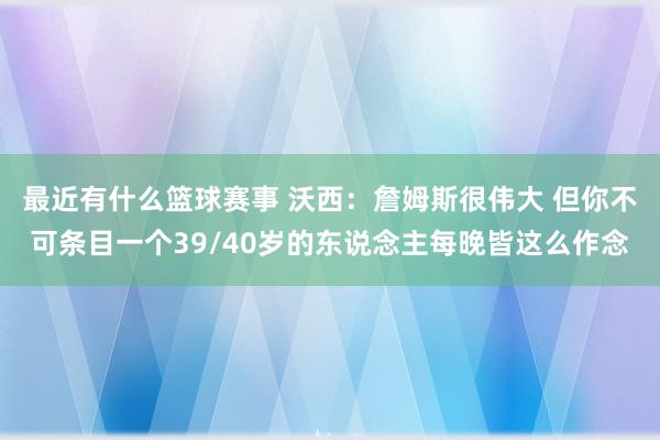 最近有什么篮球赛事 沃西：詹姆斯很伟大 但你不可条目一个39/40岁的东说念主每晚皆这么作念