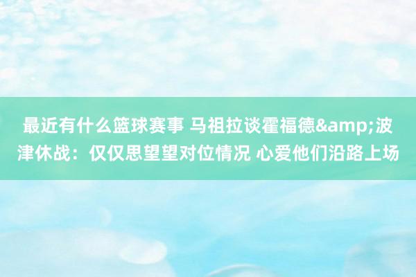 最近有什么篮球赛事 马祖拉谈霍福德&波津休战：仅仅思望望对位情况 心爱他们沿路上场