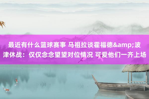 最近有什么篮球赛事 马祖拉谈霍福德&波津休战：仅仅念念望望对位情况 可爱他们一齐上场