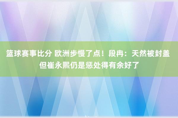 篮球赛事比分 欧洲步慢了点！段冉：天然被封盖 但崔永熙仍是惩处得有余好了