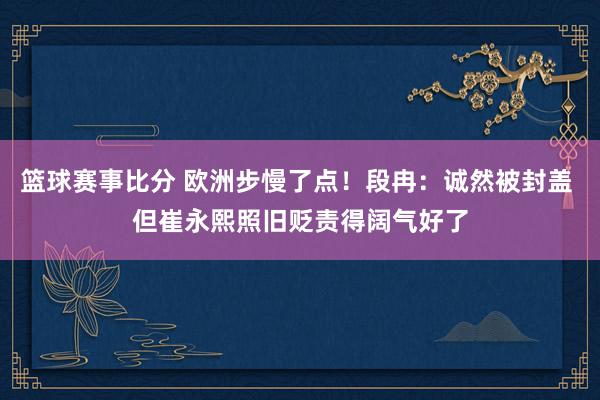 篮球赛事比分 欧洲步慢了点！段冉：诚然被封盖 但崔永熙照旧贬责得阔气好了