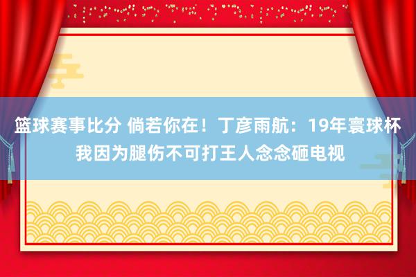 篮球赛事比分 倘若你在！丁彦雨航：19年寰球杯 我因为腿伤不可打王人念念砸电视