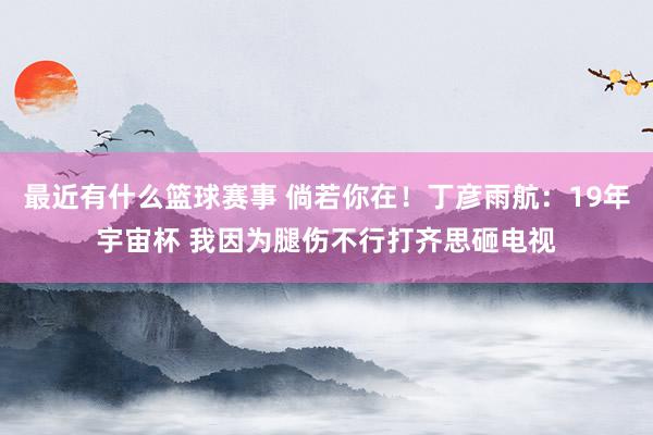 最近有什么篮球赛事 倘若你在！丁彦雨航：19年宇宙杯 我因为腿伤不行打齐思砸电视