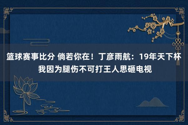 篮球赛事比分 倘若你在！丁彦雨航：19年天下杯 我因为腿伤不可打王人思砸电视