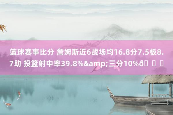 篮球赛事比分 詹姆斯近6战场均16.8分7.5板8.7助 投篮射中率39.8%&三分10%👀