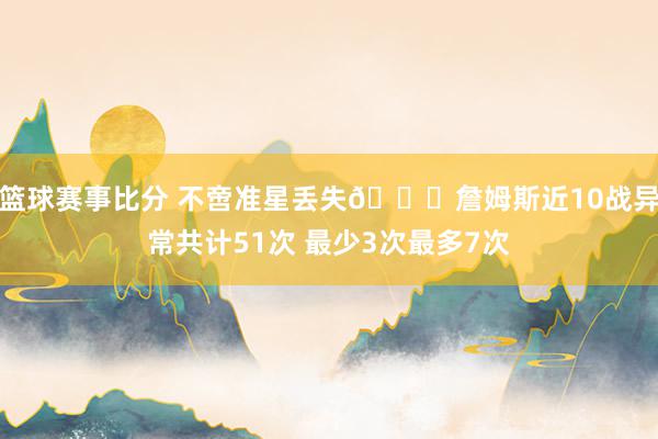 篮球赛事比分 不啻准星丢失🙄詹姆斯近10战异常共计51次 最少3次最多7次