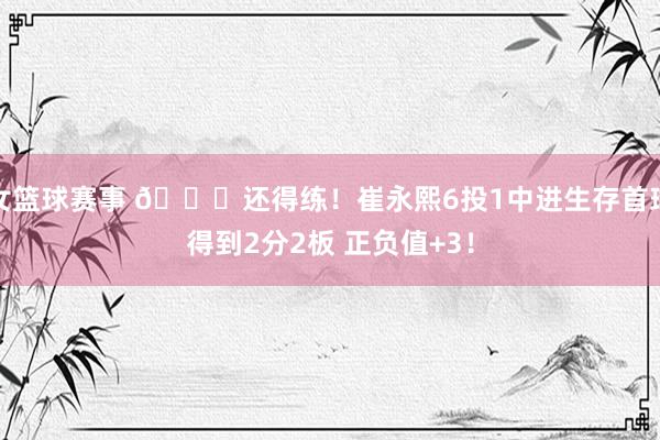 女篮球赛事 👏还得练！崔永熙6投1中进生存首球得到2分2板 正负值+3！