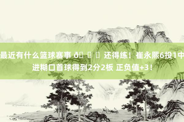 最近有什么篮球赛事 👏还得练！崔永熙6投1中进糊口首球得到2分2板 正负值+3！