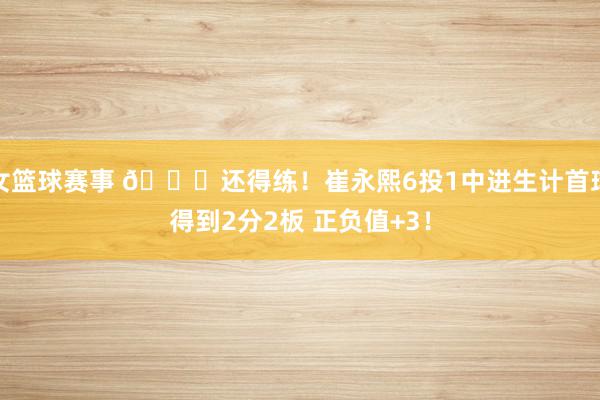 女篮球赛事 👏还得练！崔永熙6投1中进生计首球得到2分2板 正负值+3！