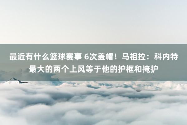 最近有什么篮球赛事 6次盖帽！马祖拉：科内特最大的两个上风等于他的护框和掩护