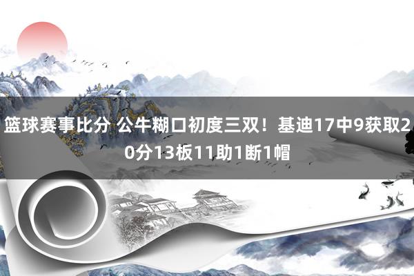 篮球赛事比分 公牛糊口初度三双！基迪17中9获取20分13板11助1断1帽