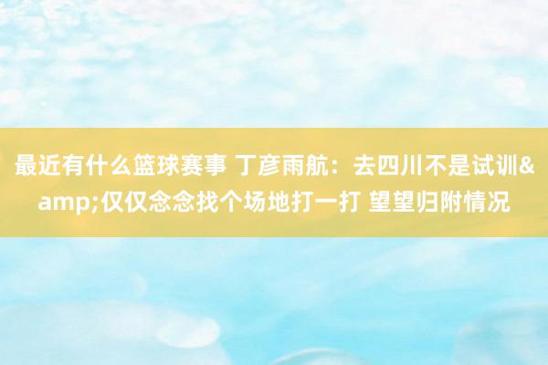 最近有什么篮球赛事 丁彦雨航：去四川不是试训&仅仅念念找个场地打一打 望望归附情况