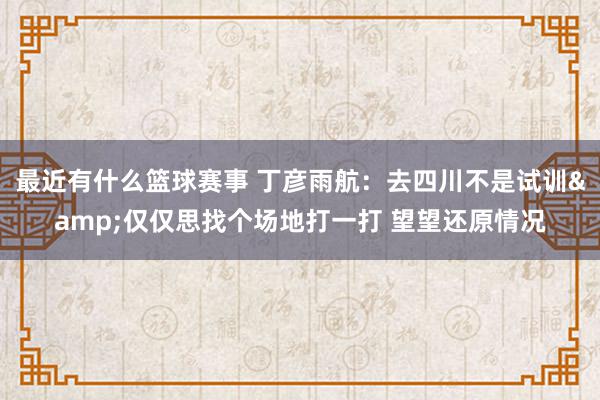 最近有什么篮球赛事 丁彦雨航：去四川不是试训&仅仅思找个场地打一打 望望还原情况