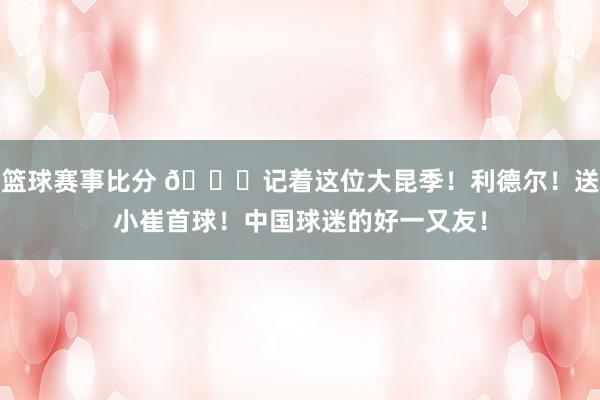 篮球赛事比分 😁记着这位大昆季！利德尔！送小崔首球！中国球迷的好一又友！