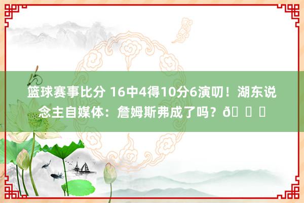 篮球赛事比分 16中4得10分6演叨！湖东说念主自媒体：詹姆斯弗成了吗？💔