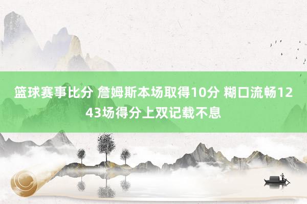 篮球赛事比分 詹姆斯本场取得10分 糊口流畅1243场得分上双记载不息