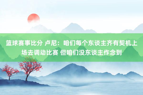 篮球赛事比分 卢尼：咱们每个东谈主齐有契机上场去调动比赛 但咱们没东谈主作念到