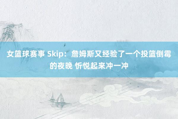 女篮球赛事 Skip：詹姆斯又经验了一个投篮倒霉的夜晚 忻悦起来冲一冲