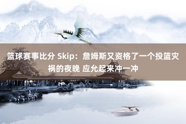 篮球赛事比分 Skip：詹姆斯又资格了一个投篮灾祸的夜晚 应允起来冲一冲