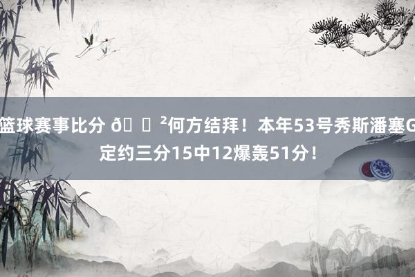 篮球赛事比分 😲何方结拜！本年53号秀斯潘塞G定约三分15中12爆轰51分！