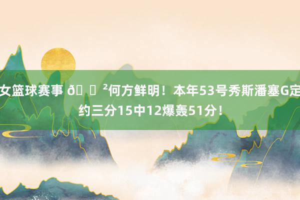 女篮球赛事 😲何方鲜明！本年53号秀斯潘塞G定约三分15中12爆轰51分！