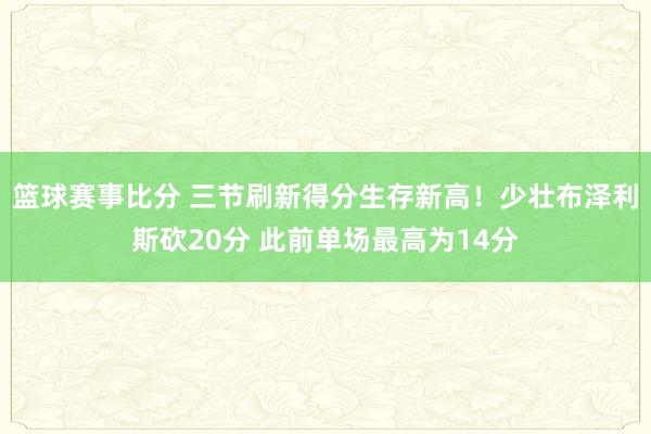 篮球赛事比分 三节刷新得分生存新高！少壮布泽利斯砍20分 此前单场最高为14分