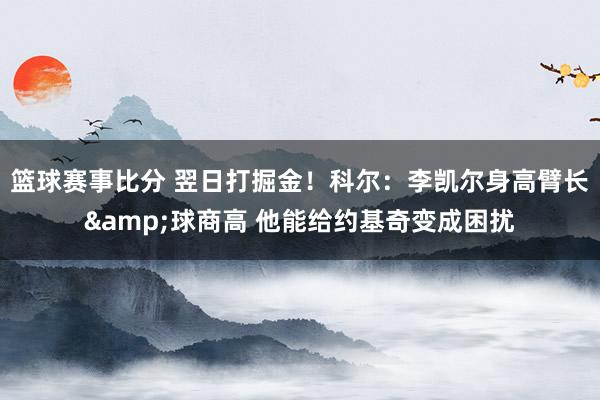 篮球赛事比分 翌日打掘金！科尔：李凯尔身高臂长&球商高 他能给约基奇变成困扰