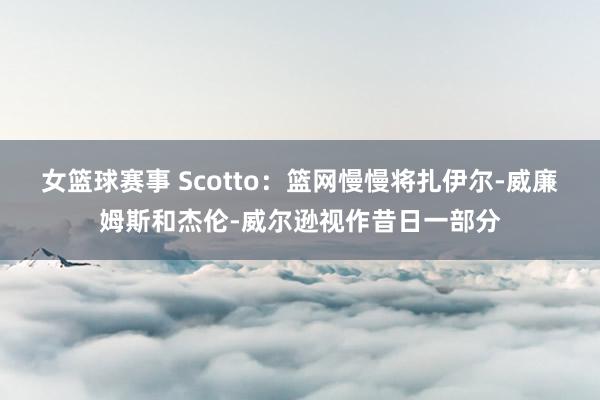 女篮球赛事 Scotto：篮网慢慢将扎伊尔-威廉姆斯和杰伦-威尔逊视作昔日一部分