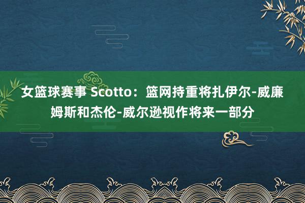 女篮球赛事 Scotto：篮网持重将扎伊尔-威廉姆斯和杰伦-威尔逊视作将来一部分