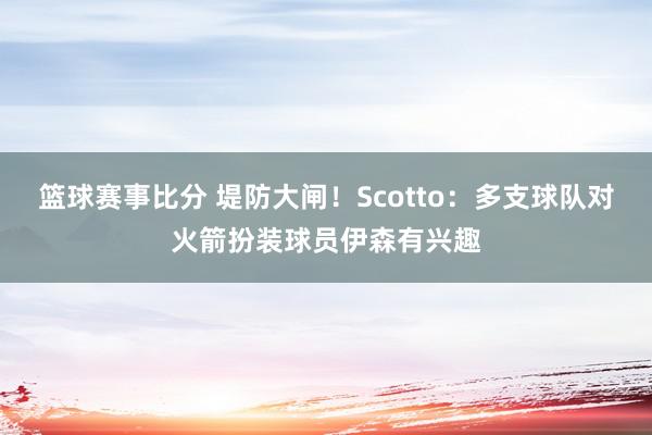 篮球赛事比分 堤防大闸！Scotto：多支球队对火箭扮装球员伊森有兴趣