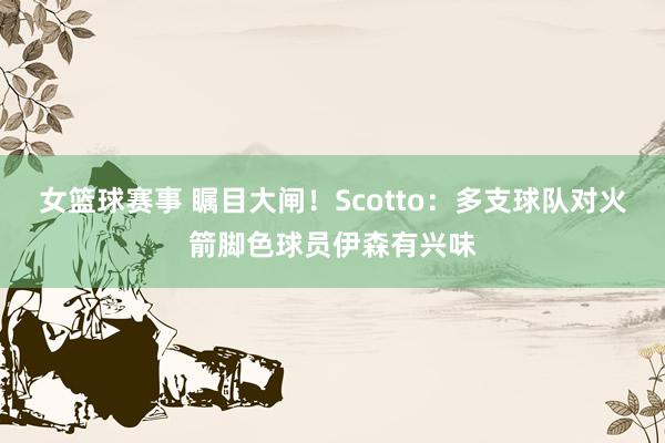 女篮球赛事 瞩目大闸！Scotto：多支球队对火箭脚色球员伊森有兴味