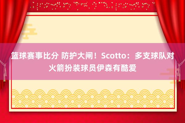 篮球赛事比分 防护大闸！Scotto：多支球队对火箭扮装球员伊森有酷爱